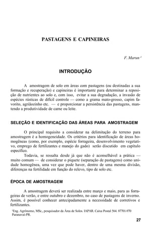 PASTAGENS E CAPINEIRAS
F. Marun ¹
INTRODUÇÃO
A amostragem de solo em áreas com pastagens (ou destinadas a sua
formação e recuperação) e capineiras é importante para determinar a reposi-
ção de nutrientes ao solo e, com isso, evitar a sua degradação, a invasão de
espécies rústicas de difícil controle — como a grama mato-grosso, capim fa-
vorito, agriãozinho etc. — e proporcionar a persistência das pastagens, man-
tendo a produtividade de carne ou leite.
SELEÇÃO E IDENTIFICAÇÃO DAS ÁREAS PARA AMOSTRAGEM
O principal requisito a considerar na delimitação do terreno para
amostragem é a homogeneidade. Os critérios para identificação de áreas ho-
mogêneas (como, por exemplo, espécie forrageira, desenvolvimento vegetati-
vo, emprego de fertilizantes e manejo do gado) serão discutido em capítulo
específico.
Todavia, se ressalta desde já que não é aconselhável a prática —
muito comum — de considerar o piquete (separação de pastagens) como uni-
dade homogênea, uma vez que pode haver, dentro de uma mesma divisão,
diferenças na fertilidade em função do relevo, tipo de solo etc.
ÉPOCA DE AMOSTRAGEM
A amostragem deverá ser realizada entre março e maio, para as forra-
geiras de verão, e entre outubro e dezembro, no caso de pastagens de inverno.
Assim, é possível conhecer antecipadamente a necessidade de corretivos e
fertilizantes.
¹Eng. Agrônomo, MSc., pesquisador da Área de Solos. IAPAR. Caixa Postal 564. 87701-970
Paranavaí-PR.
27
 