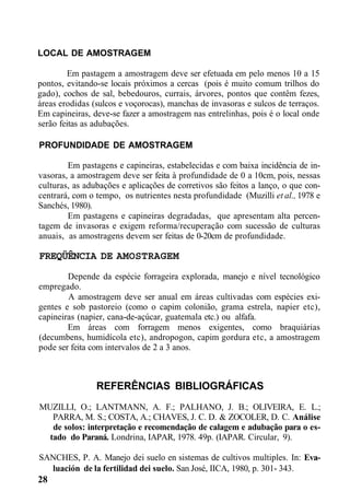 LOCAL DE AMOSTRAGEM
Em pastagem a amostragem deve ser efetuada em pelo menos 10 a 15
pontos, evitando-se locais próximos a cercas (pois é muito comum trilhos do
gado), cochos de sal, bebedouros, currais, árvores, pontos que contêm fezes,
áreas erodidas (sulcos e voçorocas), manchas de invasoras e sulcos de terraços.
Em capineiras, deve-se fazer a amostragem nas entrelinhas, pois é o local onde
serão feitas as adubações.
PROFUNDIDADE DE AMOSTRAGEM
Em pastagens e capineiras, estabelecidas e com baixa incidência de in-
vasoras, a amostragem deve ser feita à profundidade de 0 a 10cm, pois, nessas
culturas, as adubações e aplicações de corretivos são feitos a lanço, o que con-
centrará, com o tempo, os nutrientes nesta profundidade (Muzilli et al., 1978 e
Sanchés, 1980).
Em pastagens e capineiras degradadas, que apresentam alta percen-
tagem de invasoras e exigem reforma/recuperação com sucessão de culturas
anuais, as amostragens devem ser feitas de 0-20cm de profundidade.
FREQÜÊNCIA DE AMOSTRAGEM
Depende da espécie forrageira explorada, manejo e nível tecnológico
empregado.
A amostragem deve ser anual em áreas cultivadas com espécies exi-
gentes e sob pastoreio (como o capim colonião, grama estrela, napier etc),
capineiras (napier, cana-de-açúcar, guatemala etc.) ou alfafa.
Em áreas com forragem menos exigentes, como braquiárias
(decumbens, humidícola etc), andropogon, capim gordura etc, a amostragem
pode ser feita com intervalos de 2 a 3 anos.
REFERÊNCIAS BIBLIOGRÁFICAS
MUZILLI, O.; LANTMANN, A. F.; PALHANO, J. B.; OLIVEIRA, E. L.;
PARRA, M. S.; COSTA, A.; CHAVES, J. C. D. & ZOCOLER, D. C. Análise
de solos: interpretação e recomendação de calagem e adubação para o es-
tado do Paraná. Londrina, IAPAR, 1978. 49p. (IAPAR. Circular, 9).
SANCHES, P. A. Manejo dei suelo en sistemas de cultivos multiples. In: Eva-
luación de la fertilidad dei suelo. San José, IICA, 1980, p. 301- 343.
28
 