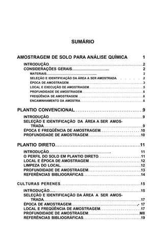 SUMÁRIO
AMOSTRAGEM DE SOLO PARA ANÁLISE QUÍMICA 1
INTRODUÇÃO 2
CONSIDERAÇÕES GERAIS ... 2
MATERIAIS .... 2
SELEÇÃO E IDENTIFICAÇÃO DA ÁREA A SER AMOSTRADA 2
ÉPOCA DE AMOSTRAGEM 3
LOCAL E EXECUÇÃO DE AMOSTRAGEM 5
PROFUNDIDADE DE AMOSTRAGEM 6
FREQÜÊNCIA DE AMOSTRAGEM 6
ENCAMINHAMENTO DA AMOSTRA 6
PLANTIO CONVENCIONAL 9
INTRODUÇÃO 9
SELEÇÃO E IDENTIFICAÇÃO DA ÁREA A SER AMOS-
TRADA 9
ÉPOCA E FREQÜÊNCIA DE AMOSTRAGEM 10
PROFUNDIDADE DE AMOSTRAGEM 10
PLANTIO DIRETO 11
INTRODUÇÃO . . 11
O PERFIL DO SOLO EM PLANTIO DIRETO 11
LOCAL E ÉPOCA DE AMOSTRAGEM 12
LIMPEZA DO LOCAL 12
PROFUNDIDADE DE AMOSTRAGEM 13
REFERÊNCIAS BIBLIOGRÁFICAS 14
CULTURAS PERENES 15
INTRODUÇÃO..... 15
SELEÇÃO E IDENTIFICAÇÃO DA ÁREA A SER AMOS-
TRADA 17
ÉPOCA DE AMOSTRAGEM ,- 17
LOCAL E FREQÜÊNCIA DE AMOSTRAGEM 17
PROFUNDIDADE DE AMOSTRAGEM M8
REFERÊNCIAS BIBLIOGRÁFICAS 19
 