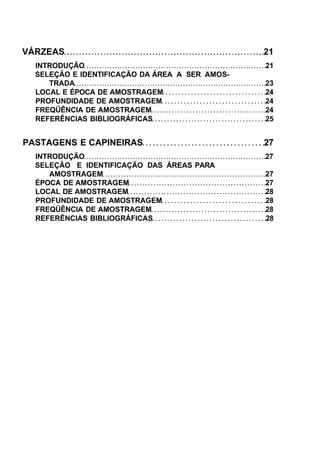 VÁRZEAS 21
INTRODUÇÃO 21
SELEÇÃO E IDENTIFICAÇÃO DA ÁREA A SER AMOS-
TRADA 23
LOCAL E ÉPOCA DE AMOSTRAGEM 24
PROFUNDIDADE DE AMOSTRAGEM 24
FREQÜÊNCIA DE AMOSTRAGEM 24
REFERÊNCIAS BIBLIOGRÁFICAS 25
PASTAGENS E CAPINEIRAS 27
INTRODUÇÃO 27
SELEÇÃO E IDENTIFICAÇÃO DAS ÁREAS PARA
AMOSTRAGEM 27
ÉPOCA DE AMOSTRAGEM 27
LOCAL DE AMOSTRAGEM 28
PROFUNDIDADE DE AMOSTRAGEM 28
FREQÜÊNCIA DE AMOSTRAGEM 28
REFERÊNCIAS BIBLIOGRÁFICAS 28
 