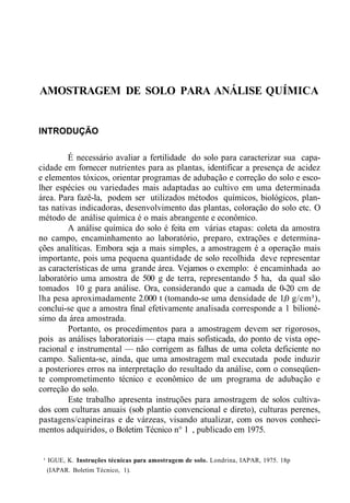 AMOSTRAGEM DE SOLO PARA ANÁLISE QUÍMICA
INTRODUÇÃO
É necessário avaliar a fertilidade do solo para caracterizar sua capa-
cidade em fornecer nutrientes para as plantas, identificar a presença de acidez
e elementos tóxicos, orientar programas de adubação e correção do solo e esco-
lher espécies ou variedades mais adaptadas ao cultivo em uma determinada
área. Para fazê-la, podem ser utilizados métodos químicos, biológicos, plan-
tas nativas indicadoras, desenvolvimento das plantas, coloração do solo etc. O
método de análise química é o mais abrangente e econômico.
A análise química do solo é feita em várias etapas: coleta da amostra
no campo, encaminhamento ao laboratório, preparo, extrações e determina-
ções analíticas. Embora seja a mais simples, a amostragem é a operação mais
importante, pois uma pequena quantidade de solo recolhida deve representar
as características de uma grande área. Vejamos o exemplo: é encaminhada ao
laboratório uma amostra de 500 g de terra, representando 5 ha, da qual são
tomados 10 g para análise. Ora, considerando que a camada de 0-20 cm de
lha pesa aproximadamente 2.000 t (tomando-se uma densidade de 1,0 g/cm³),
conclui-se que a amostra final efetivamente analisada corresponde a 1 bilioné-
simo da área amostrada.
Portanto, os procedimentos para a amostragem devem ser rigorosos,
pois as análises laboratoriais — etapa mais sofisticada, do ponto de vista ope-
racional e instrumental — não corrigem as falhas de uma coleta deficiente no
campo. Salienta-se, ainda, que uma amostragem mal executada pode induzir
a posteriores erros na interpretação do resultado da análise, com o conseqüen-
te comprometimento técnico e econômico de um programa de adubação e
correção do solo.
Este trabalho apresenta instruções para amostragem de solos cultiva-
dos com culturas anuais (sob plantio convencional e direto), culturas perenes,
pastagens/capineiras e de várzeas, visando atualizar, com os novos conheci-
mentos adquiridos, o Boletim Técnico n° 1 , publicado em 1975.
¹ IGUE, K. Instruções técnicas para amostragem de solo. Londrina, IAPAR, 1975. 18p
(IAPAR. Boletim Técnico, 1).
 