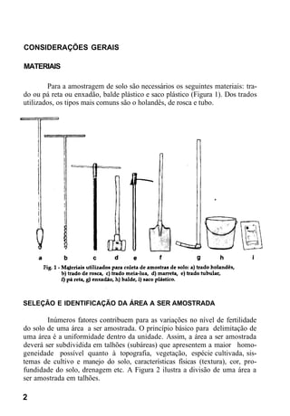 CONSIDERAÇÕES GERAIS
MATERIAIS
Para a amostragem de solo são necessários os seguintes materiais: tra-
do ou pá reta ou enxadão, balde plástico e saco plástico (Figura 1). Dos trados
utilizados, os tipos mais comuns são o holandês, de rosca e tubo.
SELEÇÃO E IDENTIFICAÇÃO DA ÁREA A SER AMOSTRADA
Inúmeros fatores contribuem para as variações no nível de fertilidade
do solo de uma área a ser amostrada. O princípio básico para delimitação de
uma área é a uniformidade dentro da unidade. Assim, a área a ser amostrada
deverá ser subdividida em talhões (subáreas) que apresentem a maior homo-
geneidade possível quanto à topografia, vegetação, espécie cultivada, sis-
temas de cultivo e manejo do solo, características físicas (textura), cor, pro-
fundidade do solo, drenagem etc. A Figura 2 ilustra a divisão de uma área a
ser amostrada em talhões.
2
 