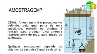 AMOSTRAGEM?
GERAL: Amostragem é o procedimento
definido, pelo qual parte de uma
substância, material ou produto é
retirada para produzir uma amostra
representativa do todo, para ensaio ou
calibração.
Qualquer amostragem depende do
objetivo da pesquisa à qual se destina.
 