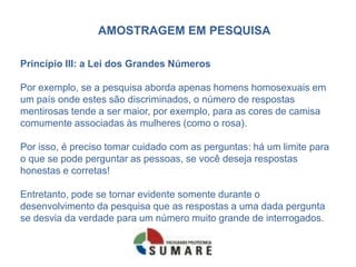 AMOSTRAGEM EM PESQUISA

Princípio III: a Lei dos Grandes Números

Por exemplo, se a pesquisa aborda apenas homens homosexuais em
um país onde estes são discriminados, o número de respostas
mentirosas tende a ser maior, por exemplo, para as cores de camisa
comumente associadas às mulheres (como o rosa).

Por isso, é preciso tomar cuidado com as perguntas: há um limite para
o que se pode perguntar as pessoas, se você deseja respostas
honestas e corretas!

Entretanto, pode se tornar evidente somente durante o
desenvolvimento da pesquisa que as respostas a uma dada pergunta
se desvia da verdade para um número muito grande de interrogados.
 