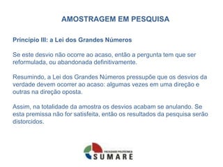 AMOSTRAGEM EM PESQUISA

Princípio III: a Lei dos Grandes Números

Se este desvio não ocorre ao acaso, então a pergunta tem que ser
reformulada, ou abandonada definitivamente.

Resumindo, a Lei dos Grandes Números pressupõe que os desvios da
verdade devem ocorrer ao acaso: algumas vezes em uma direção e
outras na direção oposta.

Assim, na totalidade da amostra os desvios acabam se anulando. Se
esta premissa não for satisfeita, então os resultados da pesquisa serão
distorcidos.
 