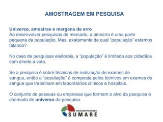 AMOSTRAGEM EM PESQUISA

Universo, amostras e margens de erro
Ao desenvolver pesquisas de mercado, a amostra é uma parte
pequena da população. Mas, exatamente de qual “população” estamos
falando?

No caso de pesquisas eleitorais, a “população” é limitada aos cidadãos
com direito a voto.

Se a pesquisa é sobre técnicas de realização de exames de
sangue, então a “população” é composta pelos técnicos em exames de
sangue que trabalham em laboratórios clínicos e hospitais.

O conjunto de pessoas ou empresas que formam o alvo da pesquisa é
chamado de universo da pesquisa.
 