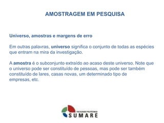 AMOSTRAGEM EM PESQUISA


Universo, amostras e margens de erro

Em outras palavras, universo significa o conjunto de todas as espécies
que entram na mira da investigação.

A amostra é o subconjunto extraído ao acaso deste universo. Note que
o universo pode ser constituído de pessoas, mas pode ser também
constituído de lares, casas novas, um determinado tipo de
empresas, etc.
 