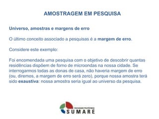 AMOSTRAGEM EM PESQUISA

Universo, amostras e margens de erro

O último conceito associado a pesquisas é a margem de erro.

Considere este exemplo:

Foi encomendada uma pesquisa com o objetivo de descobrir quantas
residências dispõem de forno de microondas na nossa cidade. Se
interrogarmos todas as donas de casa, não haveria margem de erro
(ou, diremos, a margem de erro será zero), porque nossa amostra terá
sido exaustiva: nossa amostra seria igual ao universo da pesquisa.
 
