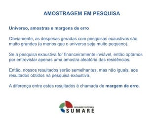 AMOSTRAGEM EM PESQUISA

Universo, amostras e margens de erro

Obviamente, as despesas geradas com pesquisas exaustivas são
muito grandes (a menos que o universo seja muito pequeno).

Se a pesquisa exaustiva for financeiramente inviável, então optamos
por entrevistar apenas uma amostra aleatória das residências.

Então, nossos resultados serão semelhantes, mas não iguais, aos
resultados obtidos na pesquisa exaustiva.

A diferença entre estes resultados é chamada de margem de erro.
 
