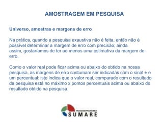AMOSTRAGEM EM PESQUISA

Universo, amostras e margens de erro

Na prática, quando a pesquisa exaustiva não é feita, então não é
possível determinar a margem de erro com precisão; ainda
assim, gostaríamos de ter ao menos uma estimativa da margem de
erro.

Como o valor real pode ficar acima ou abaixo do obtido na nossa
pesquisa, as margens de erro costumam ser indicadas com o sinal ± e
um percentual: isto indica que o valor real, comparado com o resultado
da pesquisa está no máximo x pontos percentuais acima ou abaixo do
resultado obtido na pesquisa.
 