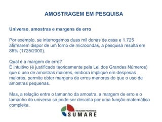 AMOSTRAGEM EM PESQUISA

Universo, amostras e margens de erro

Por exemplo, se interrogamos duas mil donas de casa e 1.725
afirmarem dispor de um forno de microondas, a pesquisa resulta em
86% (1725/2000).

Qual é a margem de erro?
É intuitivo (é justificado teoricamente pela Lei dos Grandes Números)
que o uso de amostras maiores, embora implique em despesas
maiores, permite obter margens de erros menores do que o uso de
amostras pequenas.

Mas, a relação entre o tamanho da amostra, a margem de erro e o
tamanho do universo só pode ser descrita por uma função matemática
complexa.
 