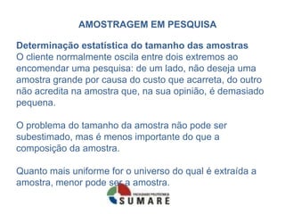 AMOSTRAGEM EM PESQUISA

Determinação estatística do tamanho das amostras
O cliente normalmente oscila entre dois extremos ao
encomendar uma pesquisa: de um lado, não deseja uma
amostra grande por causa do custo que acarreta, do outro
não acredita na amostra que, na sua opinião, é demasiado
pequena.

O problema do tamanho da amostra não pode ser
subestimado, mas é menos importante do que a
composição da amostra.

Quanto mais uniforme for o universo do qual é extraída a
amostra, menor pode ser a amostra.
 