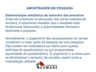 AMOSTRAGEM EM PESQUISA

Determinação estatística do tamanho das amostras
Antes de entrarmos na discussão dos vários métodos de
amostra, é importante ressaltar que o resultado está
diretamente relacionado à disponibilidade financeira
destinada a pesquisa.

Normalmente, o pagamento dos pesquisadores de campo
constituem a maior parte da despesa de uma pesquisa.
Eles podem ser contratados por diária (com quotas
definidas de questionários) ou por produtividade
(quantidade de questionários). O orçamento é a chave para
se dimensionar o tamanho da amostra, assim como a
metodologia utilizada.
 