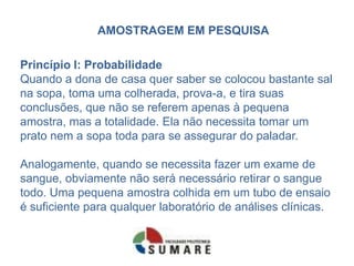 AMOSTRAGEM EM PESQUISA

Princípio I: Probabilidade
Quando a dona de casa quer saber se colocou bastante sal
na sopa, toma uma colherada, prova-a, e tira suas
conclusões, que não se referem apenas à pequena
amostra, mas a totalidade. Ela não necessita tomar um
prato nem a sopa toda para se assegurar do paladar.

Analogamente, quando se necessita fazer um exame de
sangue, obviamente não será necessário retirar o sangue
todo. Uma pequena amostra colhida em um tubo de ensaio
é suficiente para qualquer laboratório de análises clínicas.
 