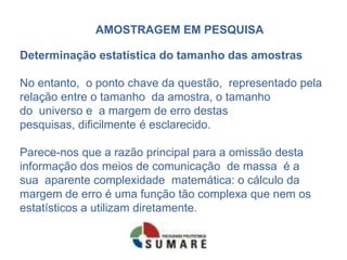 AMOSTRAGEM EM PESQUISA

Determinação estatística do tamanho das amostras

No entanto, o ponto chave da questão, representado pela
relação entre o tamanho da amostra, o tamanho
do universo e a margem de erro destas
pesquisas, dificilmente é esclarecido.

Parece-nos que a razão principal para a omissão desta
informação dos meios de comunicação de massa é a
sua aparente complexidade matemática: o cálculo da
margem de erro é uma função tão complexa que nem os
estatísticos a utilizam diretamente.
 