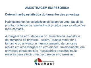 AMOSTRAGEM EM PESQUISA

Determinação estatística do tamanho das amostras

Habitualmente, os estatísticos se valem de uma tabela já
pronta, contendo os resultados já prontos para as situações
mais comuns.

A margem de erro depende do tamanho da amostra e
do tamanho do universo. Assim, quanto maior for o
tamanho do universo, o mesmo tamanho de amostra
resulta em uma margem de erro menor. Inversamente, em
universos pequenos são necessárias amostras muito
maiores para atingir uma margem de erro razoável.
 