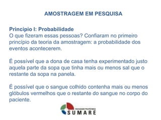 AMOSTRAGEM EM PESQUISA

Princípio I: Probabilidade
O que fizeram essas pessoas? Confiaram no primeiro
princípio da teoria da amostragem: a probabilidade dos
eventos acontecerem.

É possível que a dona de casa tenha experimentado justo
aquela parte da sopa que tinha mais ou menos sal que o
restante da sopa na panela.

É possível que o sangue colhido contenha mais ou menos
glóbulos vermelhos que o restante do sangue no corpo do
paciente.
 