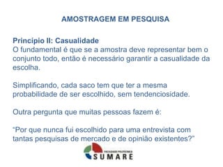 AMOSTRAGEM EM PESQUISA

Princípio II: Casualidade
O fundamental é que se a amostra deve representar bem o
conjunto todo, então é necessário garantir a casualidade da
escolha.

Simplificando, cada saco tem que ter a mesma
probabilidade de ser escolhido, sem tendenciosidade.

Outra pergunta que muitas pessoas fazem é:

“Por que nunca fui escolhido para uma entrevista com
tantas pesquisas de mercado e de opinião existentes?”
 