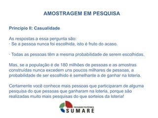 AMOSTRAGEM EM PESQUISA

Princípio II: Casualidade

As respostas a essa pergunta são:
· Se a pessoa nunca foi escolhida, isto é fruto do acaso.

· Todas as pessoas têm a mesma probabilidade de serem escolhidas.

Mas, se a população é de 180 milhões de pessoas e as amostras
construídas nunca excedem uns poucos milhares de pessoas, a
probabilidade de ser escolhido é semelhante a de ganhar na loteria.

Certamente você conhece mais pessoas que participaram de alguma
pesquisa do que pessoas que ganharam na loteria, porque são
realizadas muito mais pesquisas do que sorteios da loteria!
 