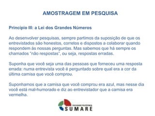AMOSTRAGEM EM PESQUISA

Princípio III: a Lei dos Grandes Números

Ao desenvolver pesquisas, sempre partimos da suposição de que os
entrevistados são honestos, corretos e dispostos a colaborar quando
respondem às nossas perguntas. Mas sabemos que há sempre os
chamados “não respostas”, ou seja, respostas erradas.

Suponha que você seja uma das pessoas que forneceu uma resposta
errada: numa entrevista você é perguntado sobre qual era a cor da
última camisa que você comprou.

Suponhamos que a camisa que você comprou era azul, mas nesse dia
você está mal-humorado e diz ao entrevistador que a camisa era
vermelha.
 