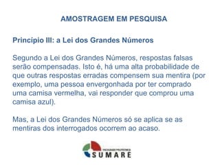 AMOSTRAGEM EM PESQUISA

Princípio III: a Lei dos Grandes Números

Segundo a Lei dos Grandes Números, respostas falsas
serão compensadas. Isto é, há uma alta probabilidade de
que outras respostas erradas compensem sua mentira (por
exemplo, uma pessoa envergonhada por ter comprado
uma camisa vermelha, vai responder que comprou uma
camisa azul).

Mas, a Lei dos Grandes Números só se aplica se as
mentiras dos interrogados ocorrem ao acaso.
 
