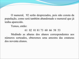 O numeral, 92 serão desprezados, pois não consta da
população, como será também abandonado o numeral que já
tenha aparecido.
Temos, então:
61 02 01 81 73 60 66 58 53
Medindo as alturas dos alunos correspondentes aos
números sorteados, obteremos uma amostra das estaturas
dos noventa alunos.
 