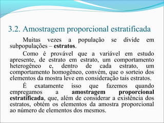 3.2. Amostragem proporcional estratificada
Muitas vezes a população se divide em
subpopulações – estratos.
Como é provável que a variável em estudo
apresente, de estrato em estrato, um comportamento
heterogêneo e, dentro de cada estrato, um
comportamento homogêneo, convém, que o sorteio dos
elementos da mostra leve em consideração tais estratos.
É exatamente isso que fazemos quando
empregamos a amostragem proporcional
estratificada, que, além de considerar a existência dos
estratos, obtém os elementos da amostra proporcional
ao número de elementos dos mesmos.
 