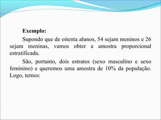 Exemplo:
Supondo que de oitenta alunos, 54 sejam meninos e 26
sejam meninas, vamos obter a amostra proporcional
estratificada.
São, portanto, dois estratos (sexo masculino e sexo
feminino) e queremos uma amostra de 10% da população.
Logo, temos:
 