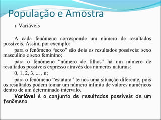 1. Variáveis
A cada fenômeno corresponde um número de resultados
possíveis. Assim, por exemplo:
para o fenômeno “sexo” são dois os resultados possíveis: sexo
masculino e sexo feminino;
para o fenômeno “número de filhos” há um número de
resultados possíveis expresso através dos números naturais:
0, 1, 2, 3, ... , n;
para o fenômeno “estatura” temos uma situação diferente, pois
os resultados podem tomar um número infinito de valores numéricos
dentro de um determinado intervalo.
Variável é o conjunto de resultados possíveis de um
fenômeno.
 
