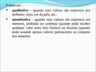 Podem ser:
 qualitativa – quando seus valores são expressos por
atributos: sexo, cor da pele, etc.:
 quantitativa – quando seus valores são expressos em
números, podendo ser contínua (quando pode receber
qualquer valor entre dois limites) ou discreta (quando
pode assumir apenas valores pertencentes ao conjunto
dos naturais)
 