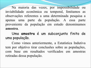 Na maioria das vezes, por impossibilidade ou
inviabilidade econômica ou temporal, limitamos as
observações referentes a uma determinada pesquisa a
apenas uma parte da população. A essa parte
proveniente da população em estudo denominamos
amostra.
Uma amostra é um subconjunto finito de
uma população.
Como vimos anteriormente, a Estatística Indutiva
tem por objetivo tirar conclusões sobre as populações,
com base em resultados verificados em amostras
retiradas dessa população.
 