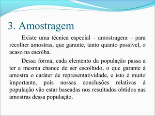 3. Amostragem
Existe uma técnica especial – amostragem – para
recolher amostras, que garante, tanto quanto possível, o
acaso na escolha.
Dessa forma, cada elemento da população passa a
ter a mesma chance de ser escolhido, o que garante à
amostra o caráter de representatividade, e isto é muito
importante, pois nossas conclusões relativas à
população vão estar baseadas nos resultados obtidos nas
amostras dessa população.
 
