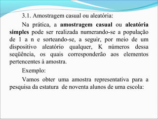 3.1. Amostragem casual ou aleatória:
Na prática, a amostragem casual ou aleatória
simples pode ser realizada numerando-se a população
de 1 a n e sorteando-se, a seguir, por meio de um
dispositivo aleatório qualquer, K números dessa
seqüência, os quais corresponderão aos elementos
pertencentes à amostra.
Exemplo:
Vamos obter uma amostra representativa para a
pesquisa da estatura de noventa alunos de uma escola:
 