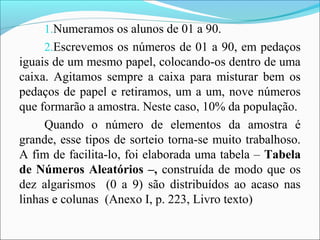 1.Numeramos os alunos de 01 a 90.
2.Escrevemos os números de 01 a 90, em pedaços
iguais de um mesmo papel, colocando-os dentro de uma
caixa. Agitamos sempre a caixa para misturar bem os
pedaços de papel e retiramos, um a um, nove números
que formarão a amostra. Neste caso, 10% da população.
Quando o número de elementos da amostra é
grande, esse tipos de sorteio torna-se muito trabalhoso.
A fim de facilita-lo, foi elaborada uma tabela – Tabela
de Números Aleatórios –, construída de modo que os
dez algarismos (0 a 9) são distribuídos ao acaso nas
linhas e colunas (Anexo I, p. 223, Livro texto)
 