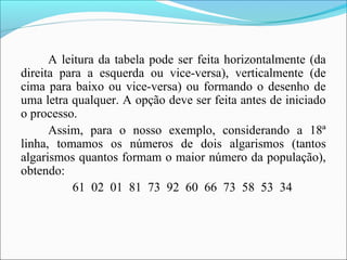 A leitura da tabela pode ser feita horizontalmente (da
direita para a esquerda ou vice-versa), verticalmente (de
cima para baixo ou vice-versa) ou formando o desenho de
uma letra qualquer. A opção deve ser feita antes de iniciado
o processo.
Assim, para o nosso exemplo, considerando a 18ª
linha, tomamos os números de dois algarismos (tantos
algarismos quantos formam o maior número da população),
obtendo:
61 02 01 81 73 92 60 66 73 58 53 34
 