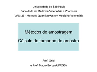 Métodos de amostragem
Cálculo do tamanho de amostra
Prof. Grisi
e Prof. Mauro Borba (UFRGS)
Universidade de São Paulo
Faculdade de Medicina Veterinária e Zootecnia
VPS126 - Métodos Quantitativos em Medicina Veterinária
 