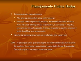 Planejamento Coleta Dados   Treinamento dos entrevistadores: Alto grau de similaridade entre entrevistadores Instrução sobre: objetivos da pesquisa, instrumento de coleta de dados, plano amostral, abordagem dos respondentes, necessidade de empatia, apresentação pessoal adequada, forma de perguntar e registrar respostas e perfil do público a ser entrevistado. Sessões de treinamento devem ser conduzidas pelo supervisor OBS.: os principais erros que têm origem no entrevistador são provenientes de: ausência de empatia entrevistador-entrevistado, forma de perguntar, forma de registrar a resposta e desonestidade. 