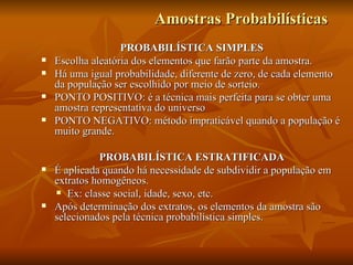 Amostras Probabilísticas PROBABILÍSTICA SIMPLES Escolha aleatória dos elementos que farão parte da amostra. Há uma igual probabilidade, diferente de zero, de cada elemento da população ser escolhido por meio de sorteio. PONTO POSITIVO: é a técnica mais perfeita para se obter uma amostra representativa do universo PONTO NEGATIVO: método impraticável quando a população é muito grande.  PROBABILÍSTICA ESTRATIFICADA É aplicada quando há necessidade de subdividir a população em extratos homogêneos.  Ex: classe social, idade, sexo, etc. Após determinação dos extratos, os elementos da amostra são selecionados pela técnica probabilística simples.  