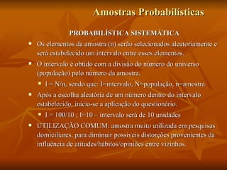 Amostras Probabilísticas PROBABILÍSTICA SISTEMÁTICA Os elementos da amostra (n) serão selecionados aleatoriamente e será estabelecido um intervalo entre esses elementos. O intervalo é obtido com a divisão do número do universo (população) pelo número da amostra. I = N/n, sendo que: I=intervalo, N=população, n=amostra Após a escolha aleatória de um número dentro do intervalo estabelecido, inicia-se a aplicação do questionário. I = 100/10 ; I=10 – intervalo será de 10 unidades UTILIZAÇÃO COMUM: amostra muito utilizada em pesquisas domiciliares, para diminuir possíveis distorções provenientes da influência de atitudes/hábitos/opiniões entre vizinhos. 