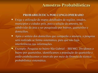 Amostras Probabilísticas PROBABILÍSTICA POR CONGLOMERADO Exige a utilização de mapas detalhados de regiões, estados, municípios e cidades pois, para a seleção da amostra, há subdivisão da área a ser pesquisada por bairros, quarteirões e domicílios. Após o sorteio dos domicílios que comporão a amostra, a pesquisa será realizada se forma sistemática, para que não haja interferências nas informações. Exemplo: Pesquisa no bairro São Gabriel – BH/MG. Dividimos o bairro por quarteirões, identificamos a população do quarteirão e então estabelecemos o intervalo por meio da fórmula da técnica probabilística sistemática.  