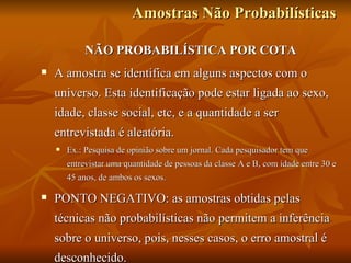 Amostras Não Probabilísticas NÃO PROBABILÍSTICA POR COTA A amostra se identifica em alguns aspectos com o universo. Esta identificação pode estar ligada ao sexo, idade, classe social, etc, e a quantidade a ser entrevistada é aleatória. Ex.: Pesquisa de opinião sobre um jornal. Cada pesquisador tem que entrevistar uma quantidade de pessoas da classe A e B, com idade entre 30 e 45 anos, de ambos os sexos.  PONTO NEGATIVO: as amostras obtidas pelas técnicas não probabilísticas não permitem a inferência sobre o universo, pois, nesses casos, o erro amostral é desconhecido.  