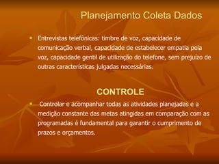 Planejamento Coleta Dados   Entrevistas telefônicas: timbre de voz, capacidade de comunicação verbal, capacidade de estabelecer empatia pela voz, capacidade gentil de utilização do telefone, sem prejuízo de outras características julgadas necessárias. CONTROLE Controlar e acompanhar todas as atividades planejadas e a medição constante das metas atingidas em comparação com as programadas é fundamental para garantir o cumprimento de prazos e orçamentos. 