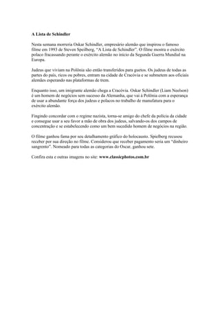 A Lista de Schindler

Nesta semana morreria Oskar Schindler, empresário alemão que inspirou o famoso
filme em 1993 de Steven Speilberg, “A Lista de Schindler”. O filme mostra o exército
polaco fracassando perante o exército alemão no início da Segunda Guerra Mundial na
Europa.

Judeus que viviam na Polônia são então transferidos para guetos. Os judeus de todas as
partes do país, ricos ou pobres, entram na cidade de Cracóvia e se submetem aos oficiais
alemães esperando nas plataformas de trem.

Enquanto isso, um imigrante alemão chega a Cracóvia. Oskar Schindler (Liam Neelson)
é um homem de negócios sem sucesso da Alemanha, que vai à Polônia com a esperança
de usar a abundante força dos judeus e polacos no trabalho de manufatura para o
exército alemão.

Fingindo concordar com o regime nazista, torna-se amigo do chefe da polícia da cidade
e consegue usar a seu favor a mão de obra dos judeus, salvando-os dos campos de
concentração e se estabelecendo como um bem sucedido homem de negócios na região.

O filme ganhou fama por seu detalhamento gráfico do holocausto. Spielberg recusou
receber por sua direção no filme. Considerou que receber pagamento seria um “dinheiro
sangrento”. Nomeado para todas as categorias do Oscar, ganhou sete.

Confira esta e outras imagens no site: www.classicphotos.com.br
 