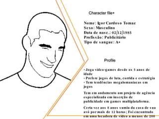 Character file+ Nome: Igor Cardoso Tomaz Sexo: Masculino Data de nasc.: 02/12/1985 Profissão: Publicitário Tipo de sangue: A+ Profile - Joga vídeo-games desde os 5 anos de idade - Prefere jogos de luta, corrida e estratégia - Tem tendências megalomaníacas em jogos Tem em andamento um projeto de agência especializada em inserção de publicidade em games multiplataforma. Certa vez aos 8 anos sumiu da casa de sua avó por mais de 12 horas; Foi encontrado em uma locadora de vídeo a menos de 200 metros jogando fliperama.  