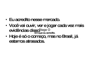 Eu acredito nesse mercado. Você vai ouvir, ver e jogar cada vez mais evidências disso. Hoje é só o começo, mas no Brasil, já estamos atrasados. Stage O Em que eu acredito. 