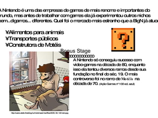 A Nintendo é uma das empresas de games de mais renome e importantes do mundo, mas antes de trabalhar com games ela já experimentou outros nichos bem...digamos... diferentes. Qual foi o mercado mais estranho que a BigN já atuou? Alimentos para animais Transportes públicos Construtora de Motéis A Nintendo só conseguiu sucesso com video-games na década de 80, enquanto isso ela tentou diversos ramos desde sua fundação no final do séc. 19. O mais controverso foi no ramo de  Motéis  na década de 70.  (Ação Games nº 100 ed. azul)   Bonus Stage 000000000000000 http://users.static.freeblog.hu/n/a/e/naezmiez/files/2005_09_16/mario.jpg 