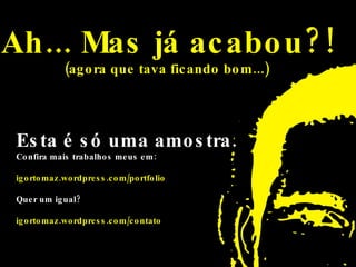 Ah... Mas já acabou?! (agora que tava ficando bom...)   Esta é só uma amostra.  Confira mais trabalhos meus em:  igortomaz.wordpress.com/portfolio Quer um igual?  igortomaz.wordpress.com/contato 