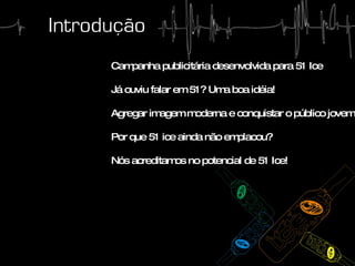 Campanha publicitária desenvolvida para 51 Ice Já ouviu falar em 51? Uma boa idéia! Agregar imagem moderna e conquistar o público jovem Por que 51 ice ainda não emplacou? Nós acreditamos no potencial de 51 Ice!