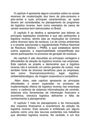 O capítulo 4 apresenta alguns conceitos sobre os canais
reversos de revalorização dos bens de pós-consumo e
pós-venda e suas principais características, as quais
devem ser consideradas no planejamento de programas
de logística reversa, bem como exemplos de casos de
canais reversos bem estruturados no Brasil.
   O capítulo 5 se destina a apresentar aos leitores as
principais legislações existentes e que são pertinentes à
logística reversa, dentre elas as resoluções do Conama
sobre diversos tipos de resíduos, Lei de crimes ambientais
e a recente sancionada e regulamentada Política Nacional
de Resíduos Sólidos – PNRS, a qual estabelece dentre
outros aspectos, a responsabilidade compartilhada dos
atores participantes no processo de geração de resíduos.
    No capítulo 6 são discutidas as principais vantagens e
dificuldades da adoção da logística reversa nas empresas.
Este capítulo se propõe a demonstrar que a logística
reversa não é somente um centro gerador de custos, mas
também fonte de diversos benefícios para as empresas,
tais    como: financeiro/econômico,       legal,  logístico,
ambiental/ecológico, de imagem corporativa e competitiva.
    Além disso, este capítulo apresenta as principais
dificuldades a serem superadas no processo de
implementação efetiva da logística reversa nas empresas
como: a carência de sistemas informatizados de controle,
sistemas e/ou ferramentas de informação financeira e
econômica, estrutura logística deficiente e falta de
conhecimento e planejamento.
   O capítulo 7 trata do planejamento e da mensuração
dos impactos financeiros e econômicos da adoção da
logística reversa. Este assunto é enfatizado por alguns
autores como uma das lacunas existentes nos trabalhos
que abordam logística reversa. Na verdade, é um dos
 
