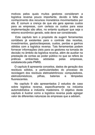 motivos pelos quais muitos gestores consideram a
logística reversa pouco importante, devido à falta de
conhecimento dos recursos monetários movimentados por
ela. É comum a crença de que ela gera apenas custos
para as empresas, com certeza os custos para essa
implementação são altos, no entanto qualquer que seja o
retorno econômico gerado, este deve ser considerado.
    Este capítulo tem o propósito de sugerir ferramentas
contábeis já existentes para o controle das receitas,
investimentos, gastos/despesas, custos, perdas e ganhos
obtidos com a logística reversa. Tais ferramentas podem
fornecer informações úteis para os gestores na tomada de
decisão no âmbito da logística reversa, além de auxiliar na
prestação de contas ao poder público no que se refere às
práticas    ambientais    adotadas     pelas    empresas,
estabelecida pela PNRS.
   O capítulo 8 apresenta conceitos, dados de geração dos
resíduos sólidos, e particularidades do processo de
reciclagem dos resíduos eletroeletrônicos: computadores,
eletrodomésticos,    pilhas,   baterias    e    lâmpadas
fluorescentes.
   No capítulo 9 são apresentados 2 estudos de caso
sobre logística reversa, especificamente na indústria
automobilística e indústria madeireira. O objetivo deste
capítulo é ilustrar como a logística reversa pode agregar
valor de diferentes naturezas às empresas que a adotam.
 
